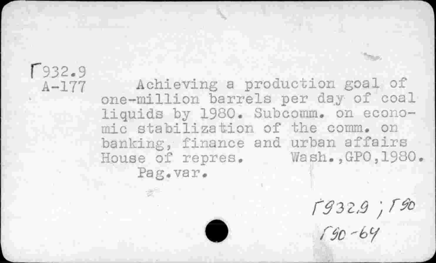 ﻿r 932.9
A-177
Achieving a production goal of one-million barrels per day of coal liquids by 1980. Subcomm, on economic stabilization of the comm, on banking, finance and urban affairs House of repres. Wash.,GPO,1980 Pa g. va r.
C$0 "by